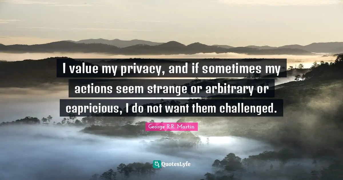 I value my privacy, and if sometimes my actions seem strange or arbitrary or capricious, I do not want them challenged.