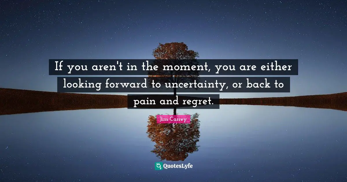 Jim Carrey Quotes: If you aren't in the moment, you are either looking forward to uncertainty, or back to pain and regret.