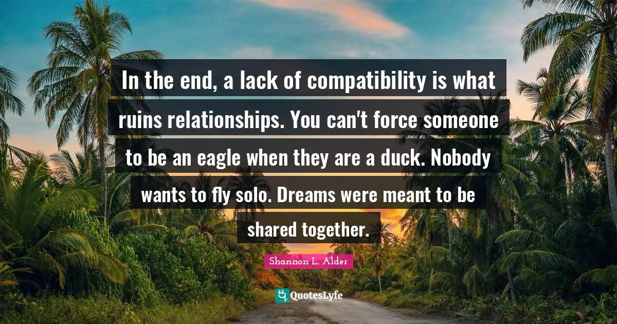 In the end, a lack of compatibility is what ruins relationships. You can't force someone to be an eagle when they are a duck. Nobody wants to fly solo. Dreams were meant to be shared together.