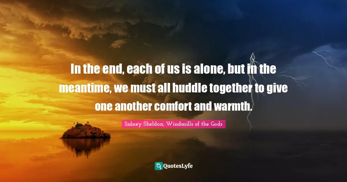 In the end, each of us is alone, but in the meantime, we must all huddle together to give one another comfort and warmth.