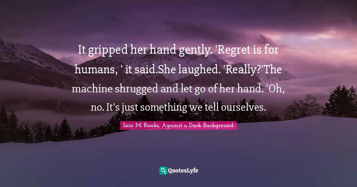 It gripped her hand gently. 'Regret is for humans, ' it said.She laughed. 'Really?'The machine shrugged and let go of her hand. 'Oh, no. It's just something we tell ourselves.