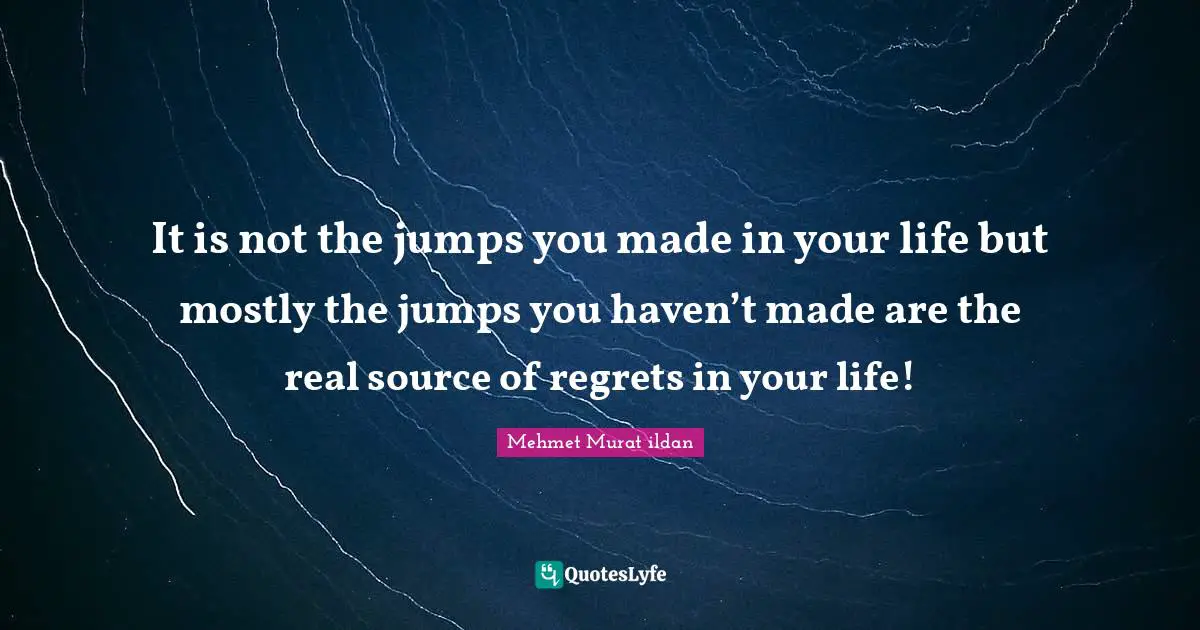 It is not the jumps you made in your life but mostly the jumps you haven’t made are the real source of regrets in your life!