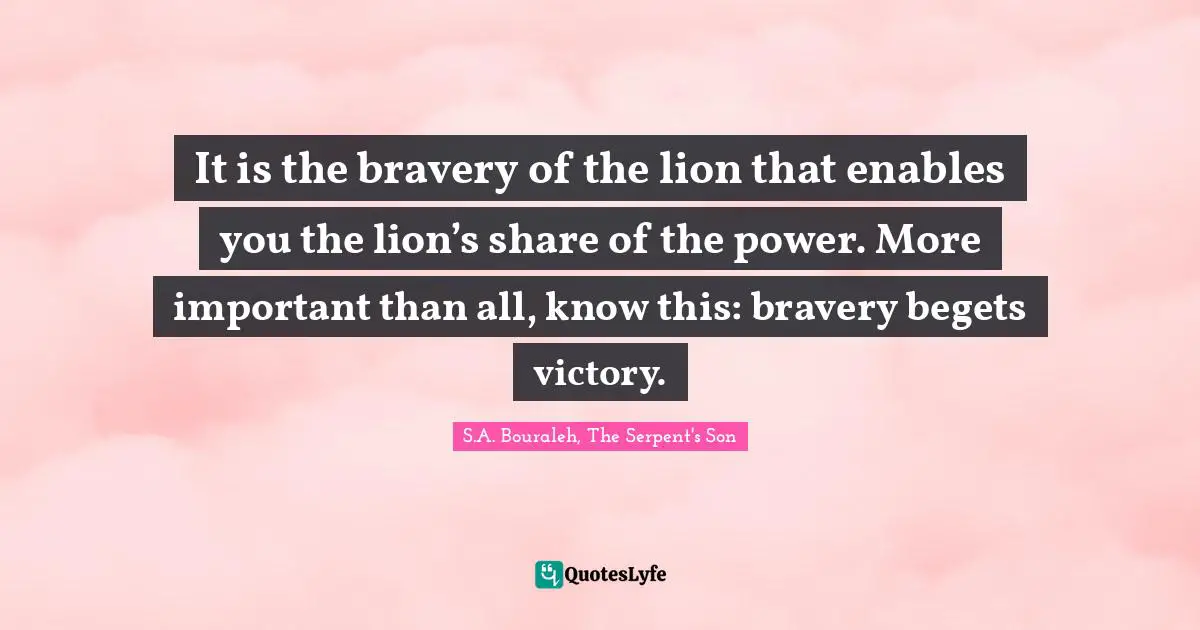 It is the bravery of the lion that enables you the lion’s share of the power. More important than all, know this: bravery begets victory.