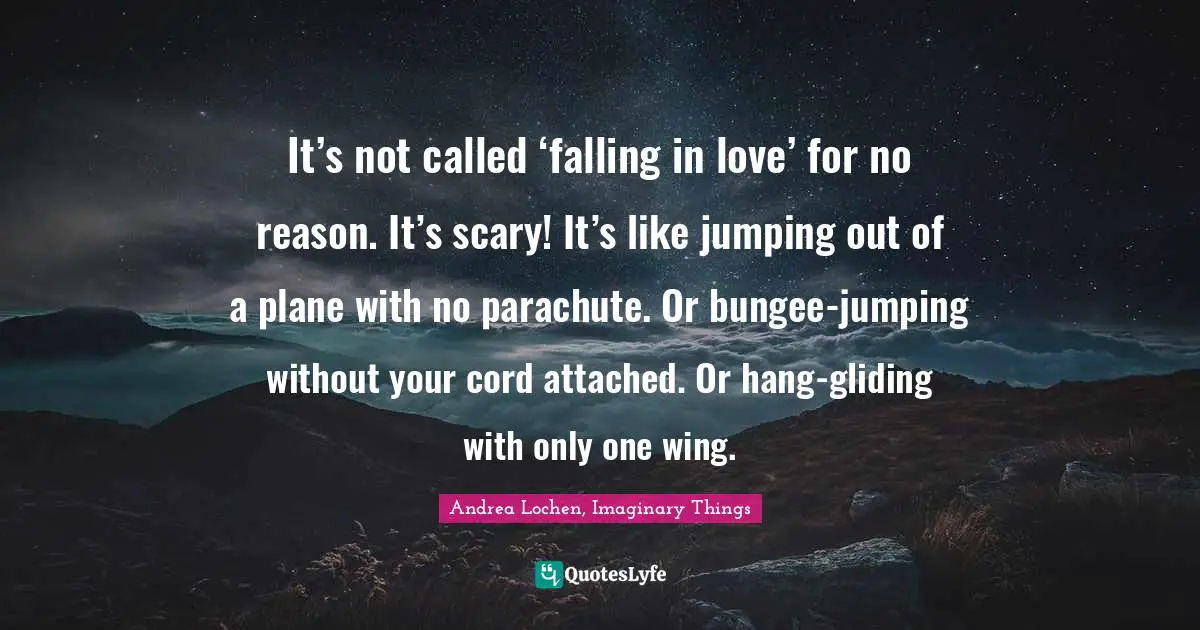 It’s not called ‘falling in love’ for no reason. It’s scary! It’s like jumping out of a plane with no parachute. Or bungee-jumping without your cord attached. Or hang-gliding with only one wing.