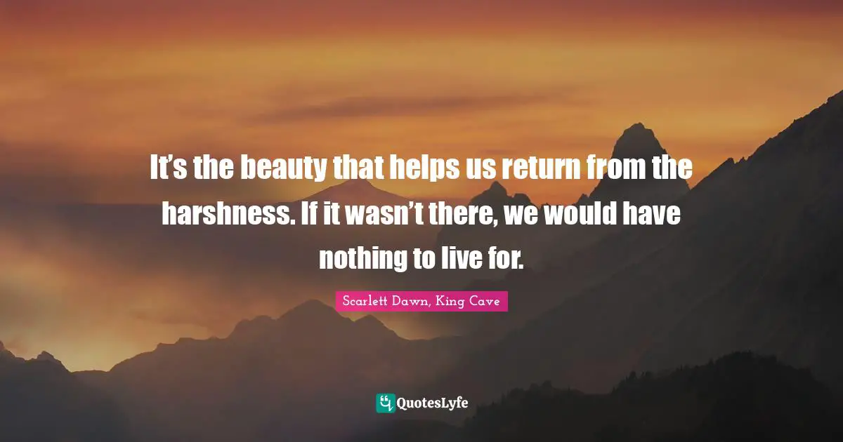 It’s the beauty that helps us return from the harshness. If it wasn’t there, we would have nothing to live for.