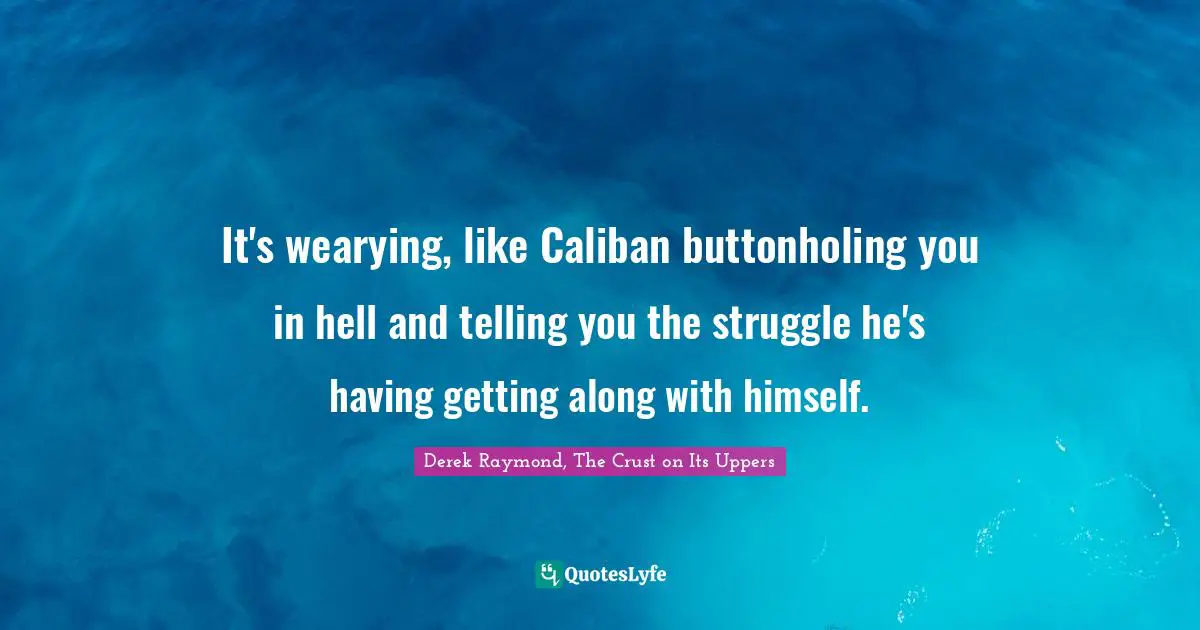 It's wearying, like Caliban buttonholing you in hell and telling you the struggle he's having getting along with himself.