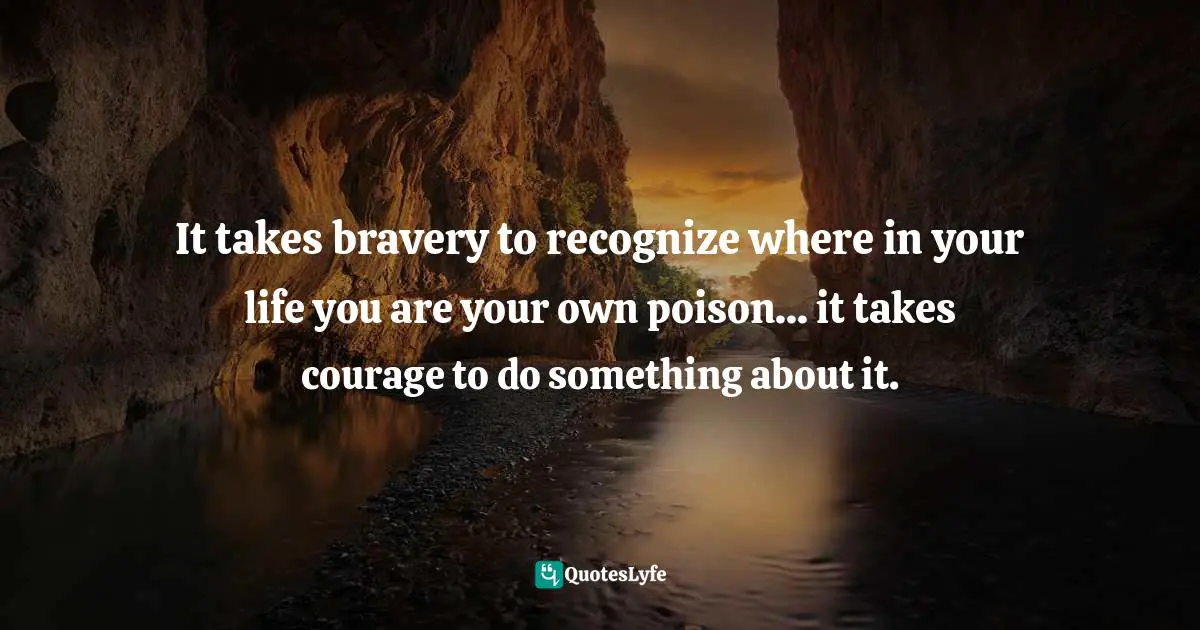 It takes bravery to recognize where in your life you are your own poison... it takes courage to do something about it.