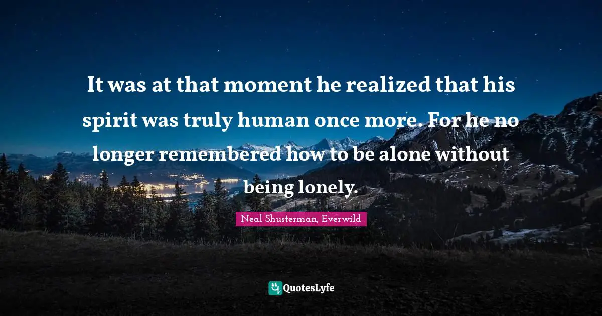 It was at that moment he realized that his spirit was truly human once more. For he no longer remembered how to be alone without being lonely.