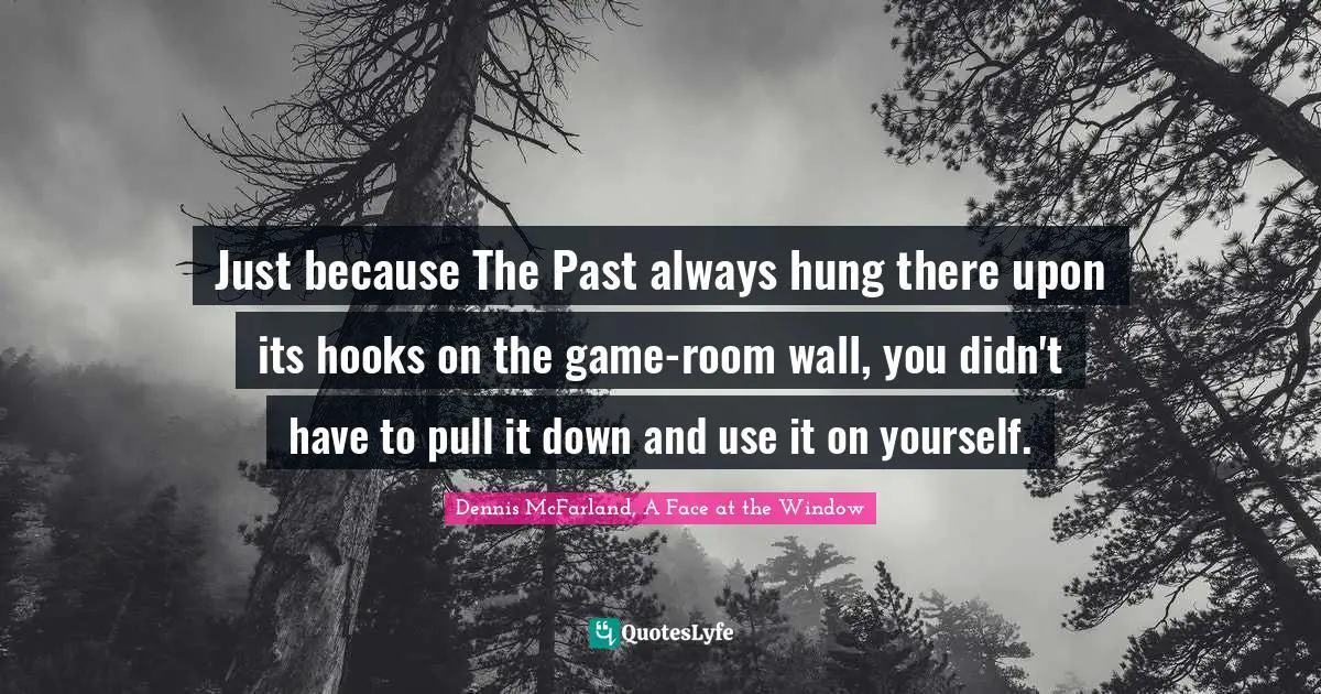 Just because The Past always hung there upon its hooks on the game-room wall, you didn't have to pull it down and use it on yourself.