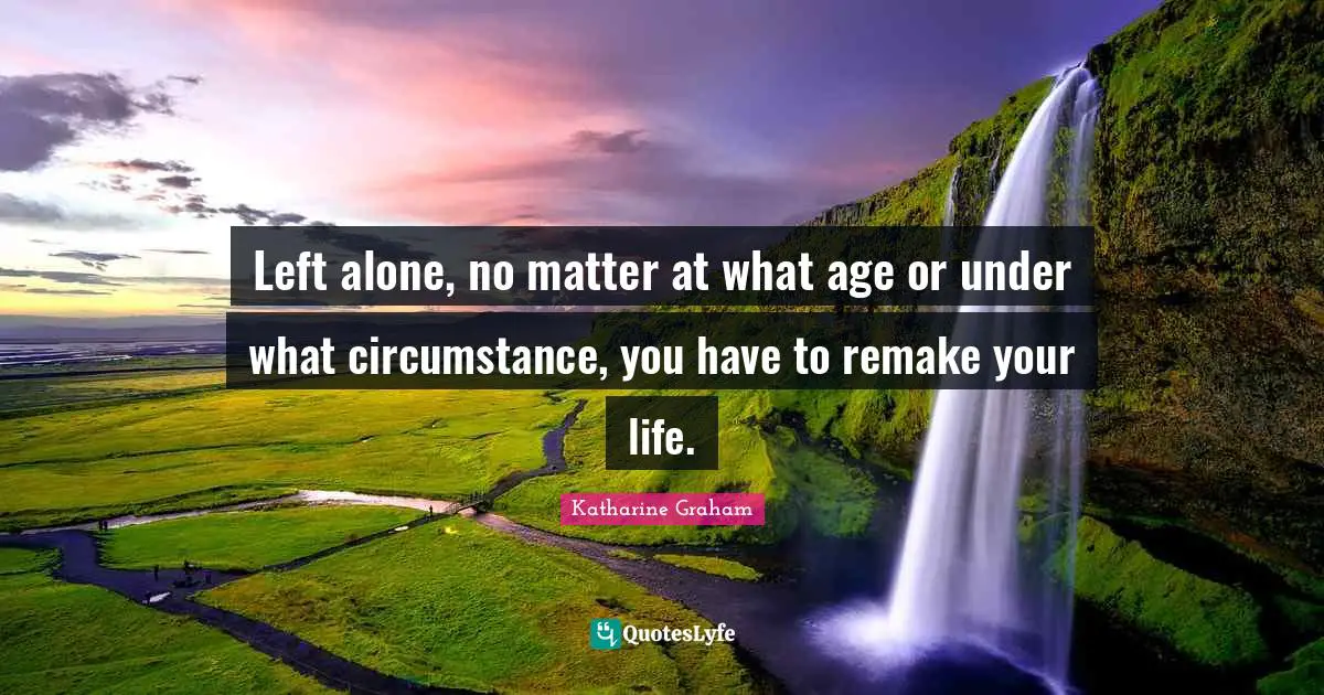 Katharine Graham Quotes: "Left alone, no matter at what age or under what circumstance, you have to remake your life."