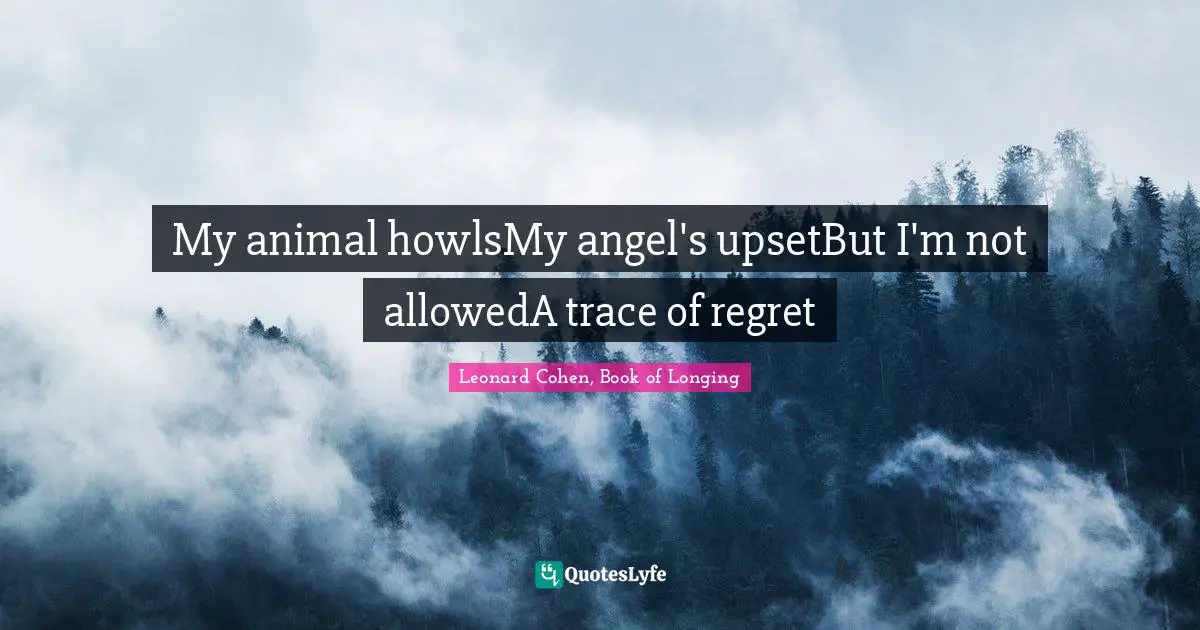 Leonard Cohen, Book Of Longing Quotes: "My animal howlsMy angel's upsetBut I'm not allowedA trace of regret"