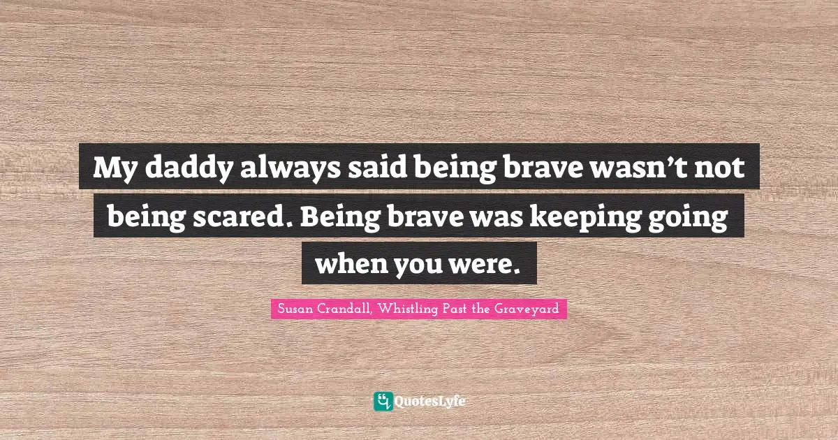 My daddy always said being brave wasn’t not being scared. Being brave was keeping going when you were.