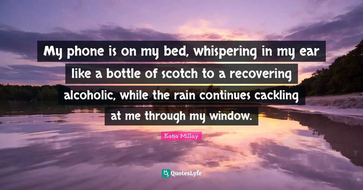 Katja Millay Quotes: My phone is on my bed, whispering in my ear like a bottle of scotch to a recovering alcoholic, while the rain continues cackling at me through my window.