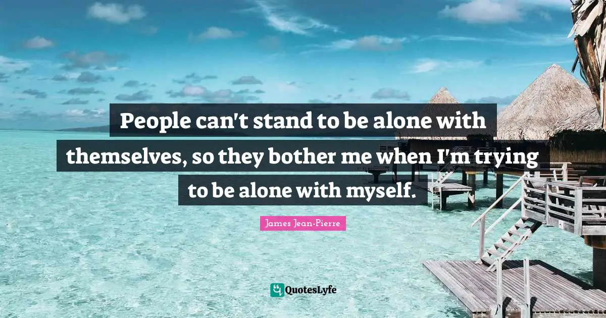 People can't stand to be alone with themselves, so they bother me when I'm trying to be alone with myself.
