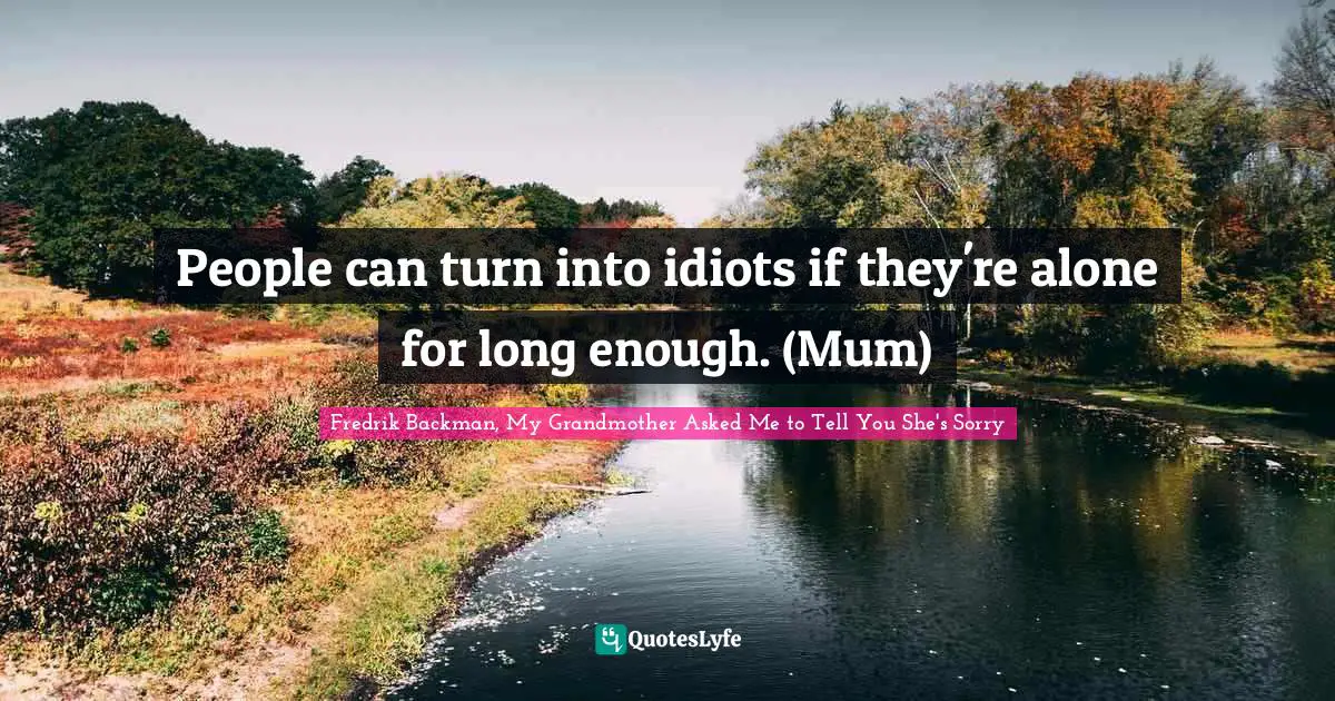 People can turn into idiots if they're alone for long enough. (Mum)