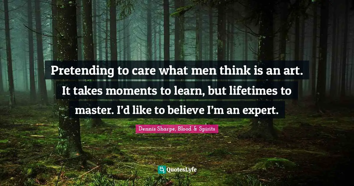 Pretending to care what men think is an art. It takes moments to learn, but lifetimes to master. I’d like to believe I’m an expert.