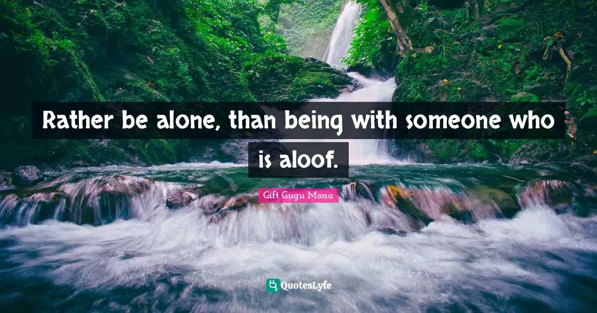 Rather be alone, than being with someone who is aloof.