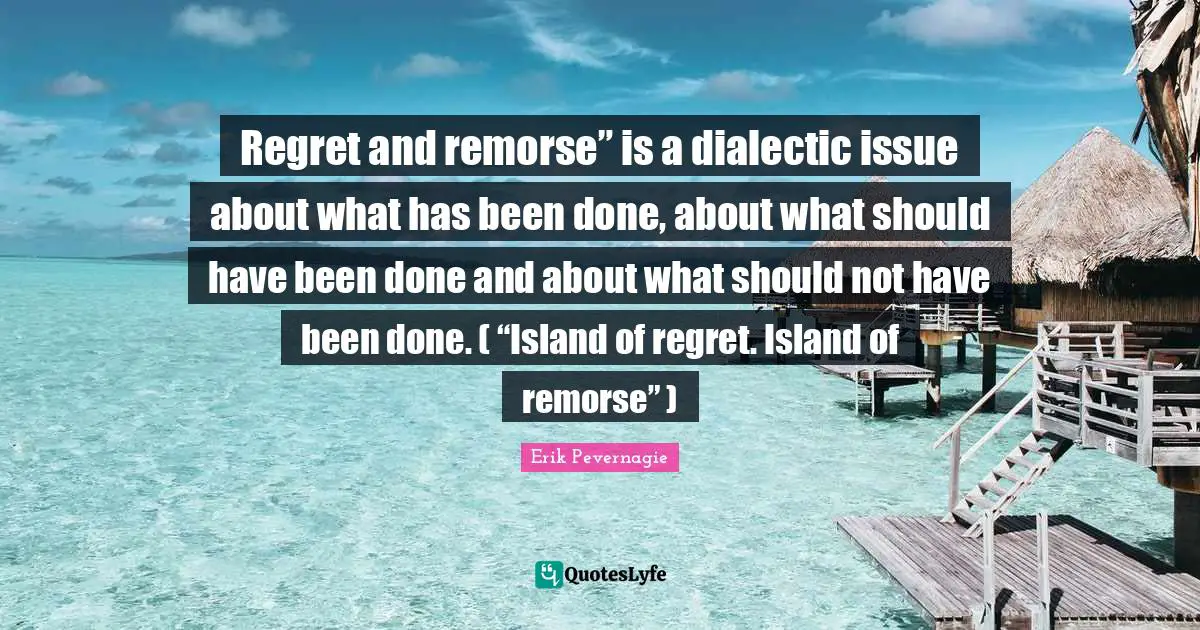Regret and remorse” is a dialectic issue about what has been done, about what should have been done and about what should not have been done. ( “Island of regret. Island of remorse” )