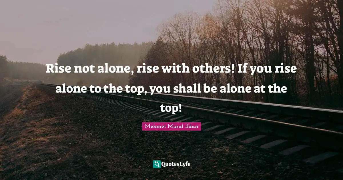 Rise not alone, rise with others! If you rise alone to the top, you shall be alone at the top!