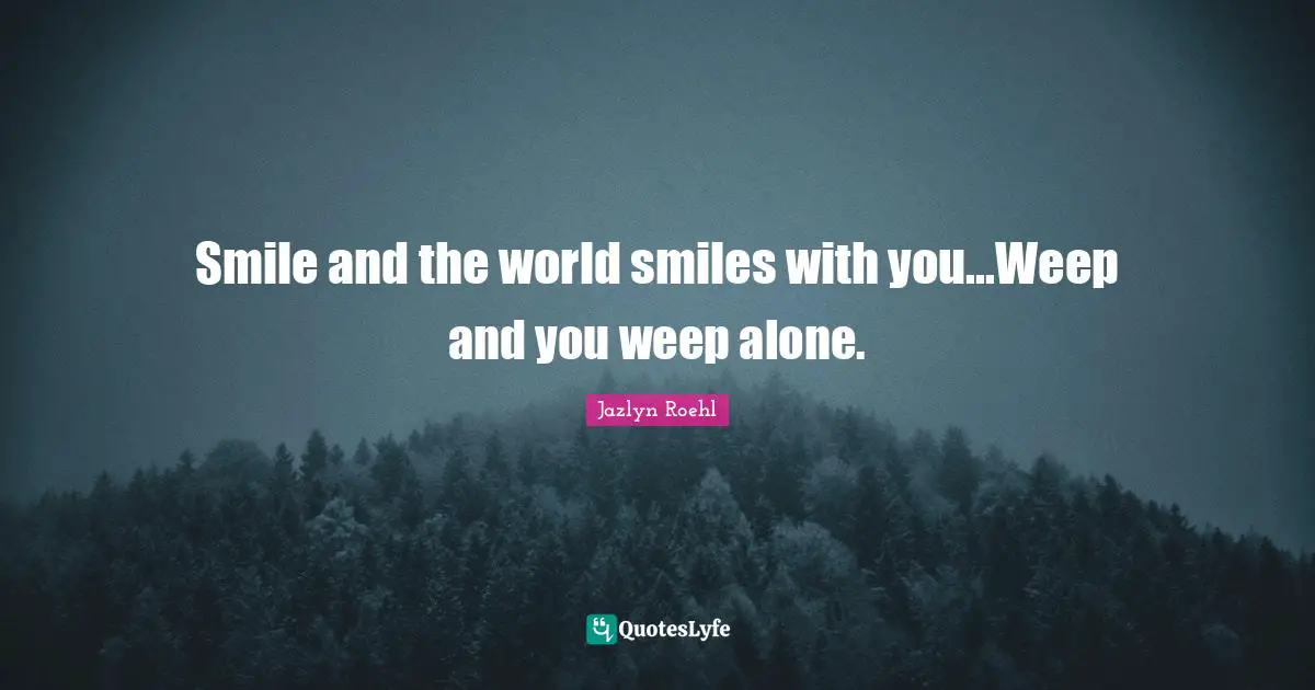Smile and the world smiles with you...Weep and you weep alone.