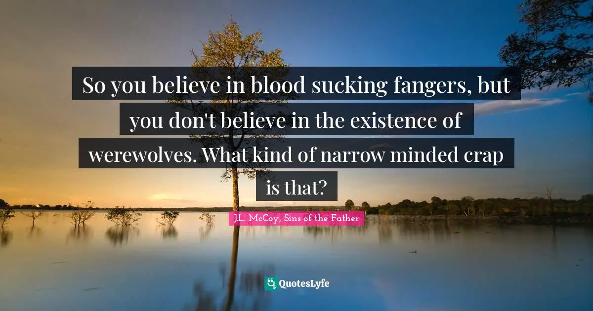 So you believe in blood sucking fangers, but you don't believe in the existence of werewolves. What kind of narrow minded crap is that?
