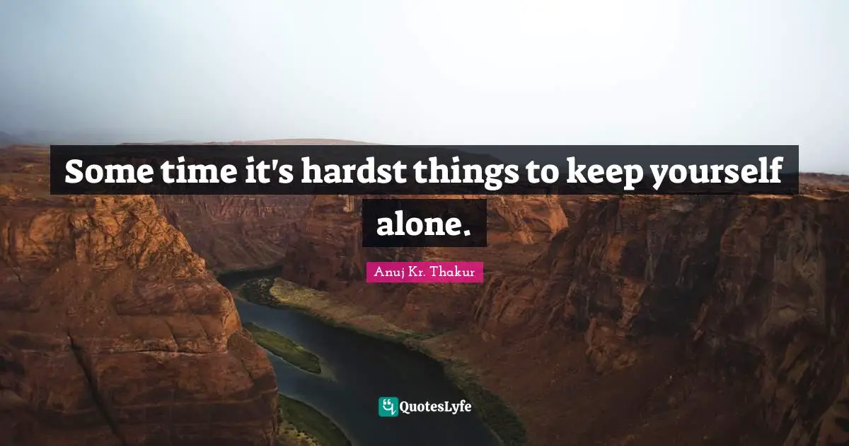 Some time it's hardst things to keep yourself alone.
