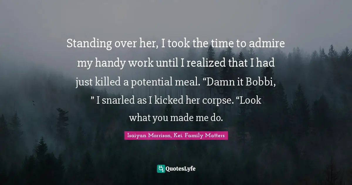 Standing over her, I took the time to admire my handy work until I realized that I had just killed a potential meal. “Damn it Bobbi, ” I snarled as I kicked her corpse. “Look what you made me do.