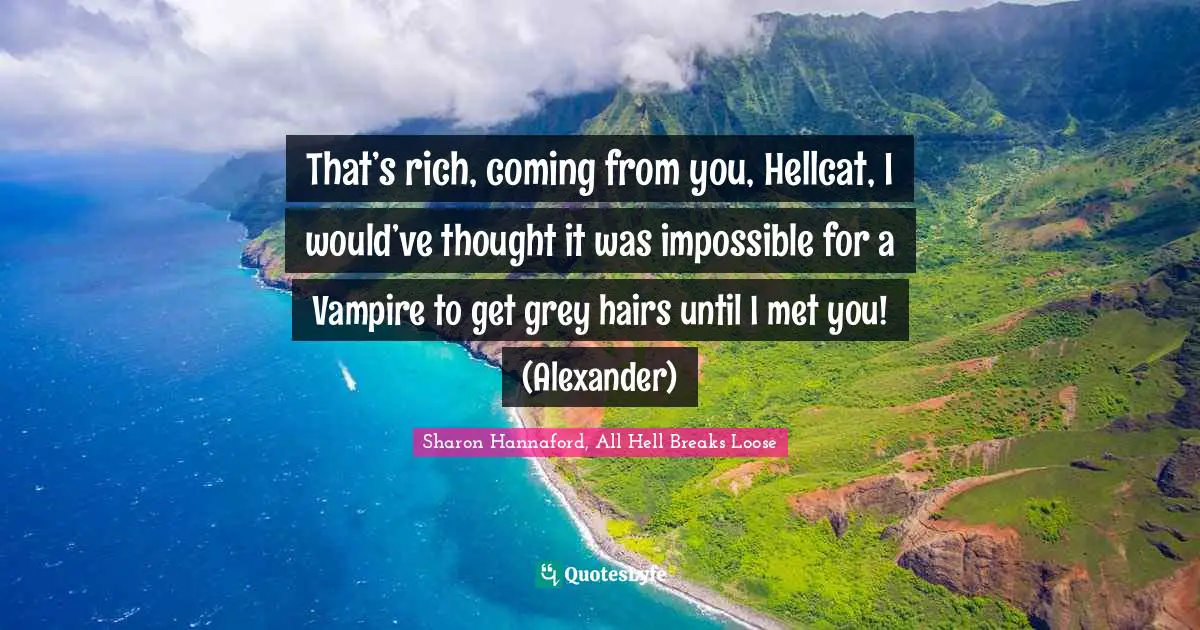 That’s rich, coming from you, Hellcat, I would’ve thought it was impossible for a Vampire to get grey hairs until I met you! (Alexander)