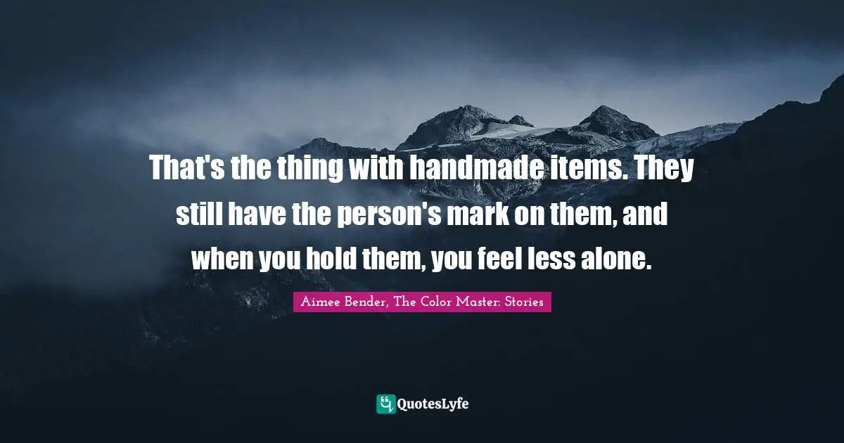 That's the thing with handmade items. They still have the person's mark on them, and when you hold them, you feel less alone.