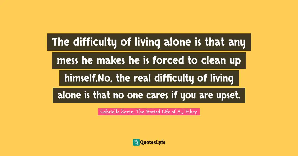 The difficulty of living alone is that any mess he makes he is forced to clean up himself.No, the real difficulty of living alone is that no one cares if you are upset.