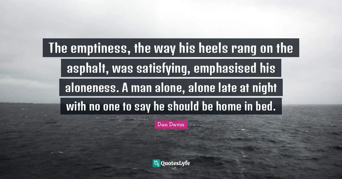 The emptiness, the way his heels rang on the asphalt, was satisfying, emphasised his aloneness. A man alone, alone late at night with no one to say he should be home in bed.