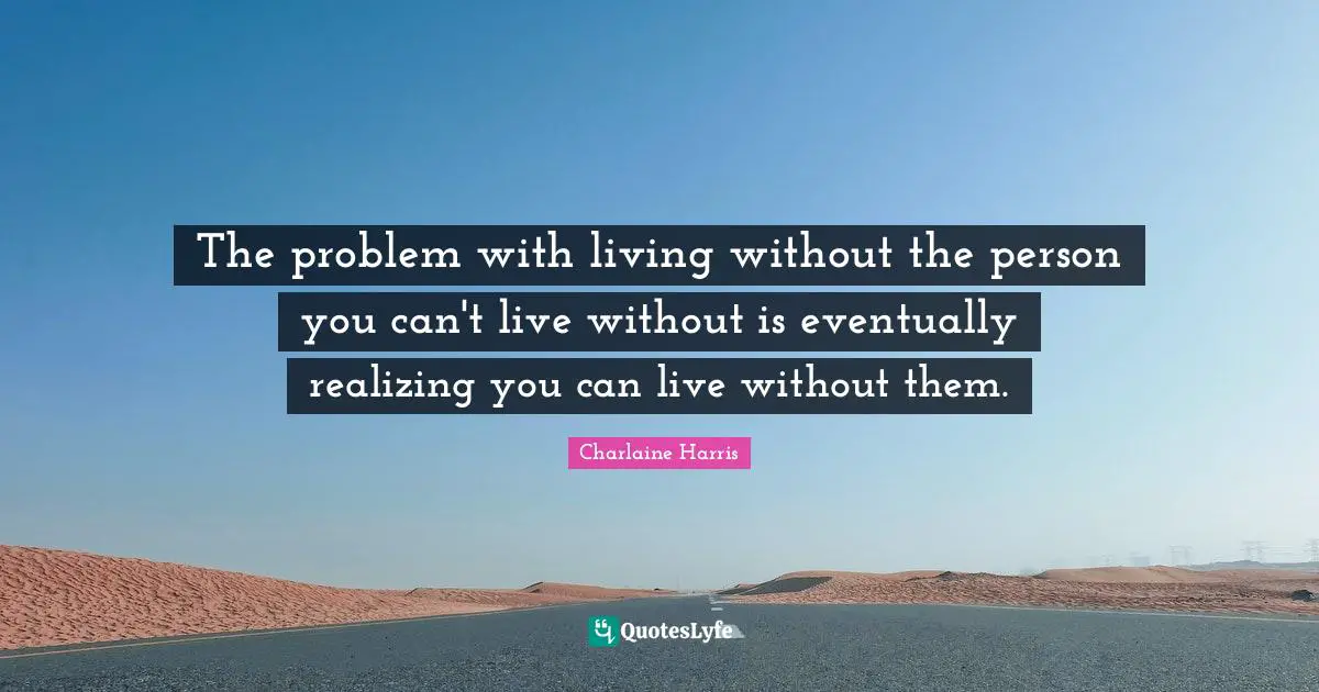 The problem with living without the person you can't live without is eventually realizing you can live without them.