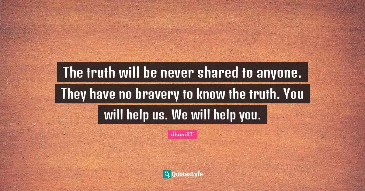 The truth will be never shared to anyone. They have no bravery to know the truth. You will help us. We will help you.