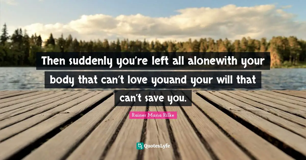 Then suddenly you’re left all alonewith your body that can’t love youand your will that can’t save you.