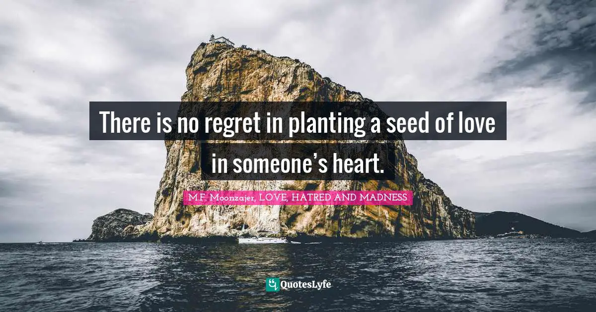 There is no regret in planting a seed of love in someone’s heart.