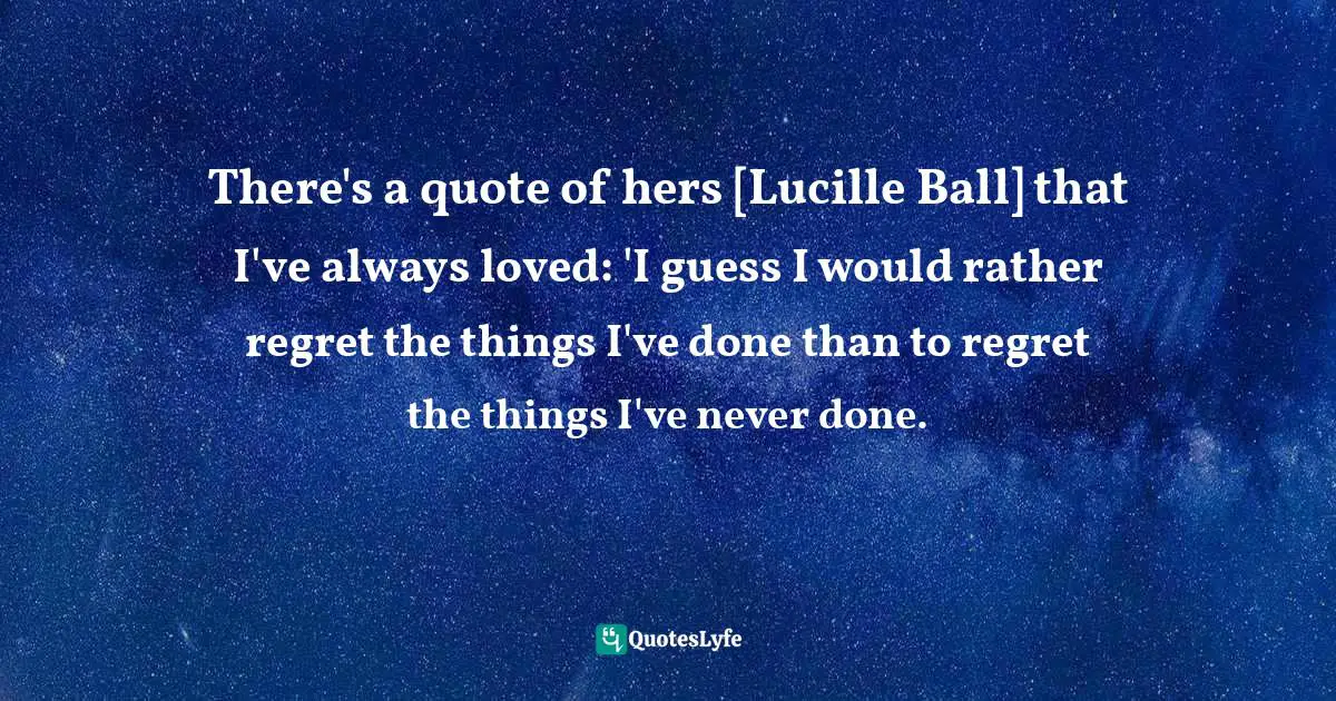 There's a quote of hers [Lucille Ball] that I've always loved: 'I guess I would rather regret the things I've done than to regret the things I've never done.