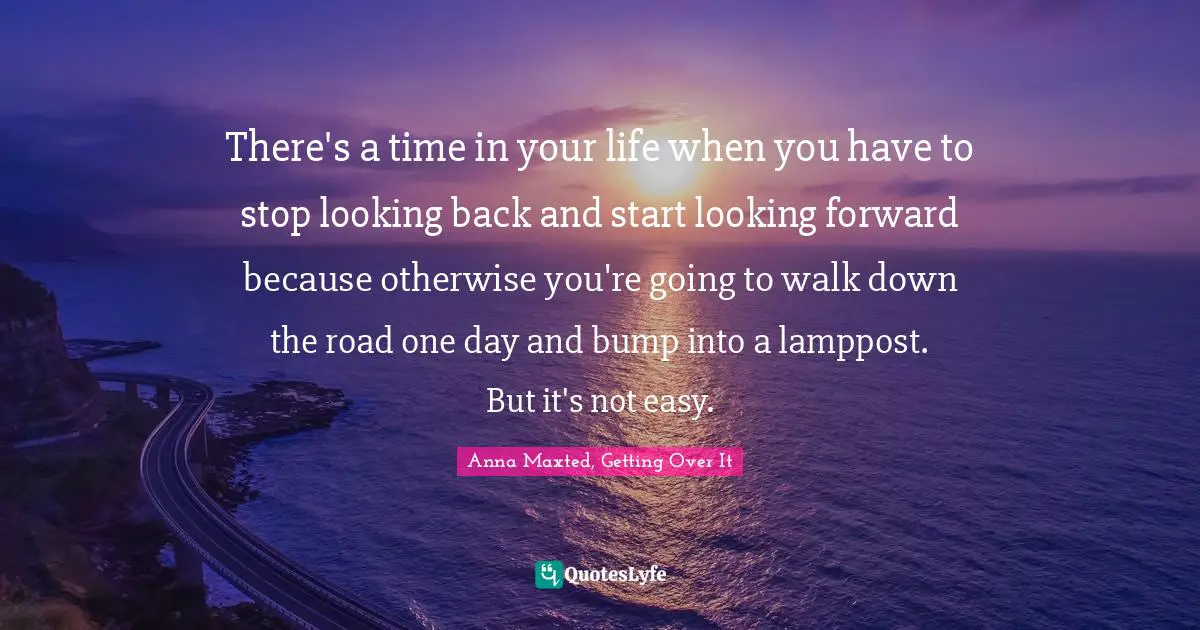 There's a time in your life when you have to stop looking back and start looking forward because otherwise you're going to walk down the road one day and bump into a lamppost. But it's not easy.