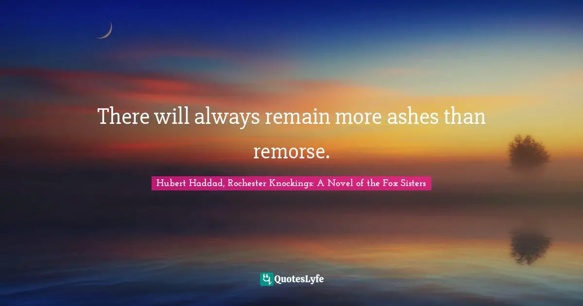 There will always remain more ashes than remorse.