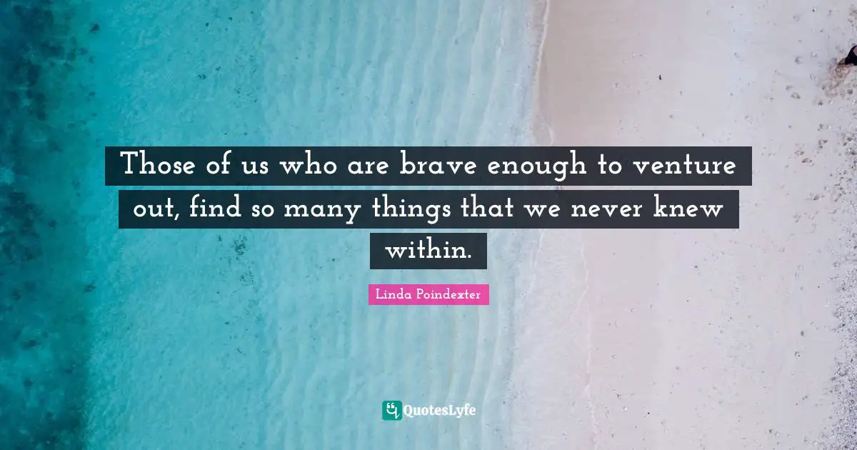 Those of us who are brave enough to venture out, find so many things that we never knew within.