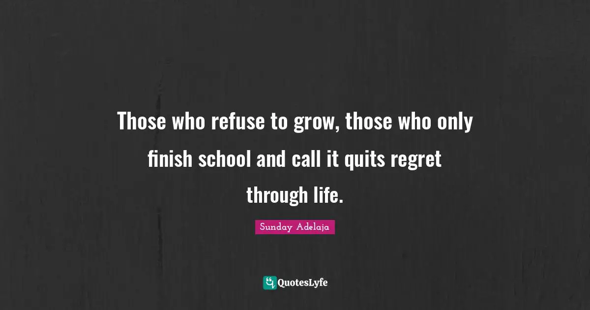 Those who refuse to grow, those who only finish school and call it quits regret through life.