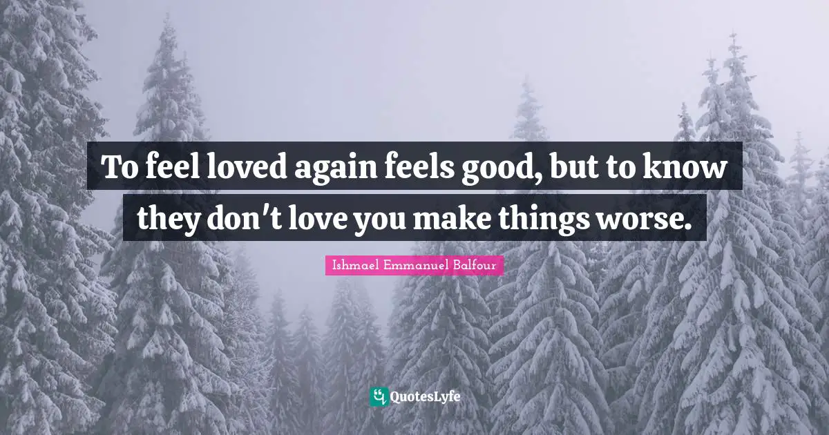 To feel loved again feels good, but to know they don't love you make things worse.