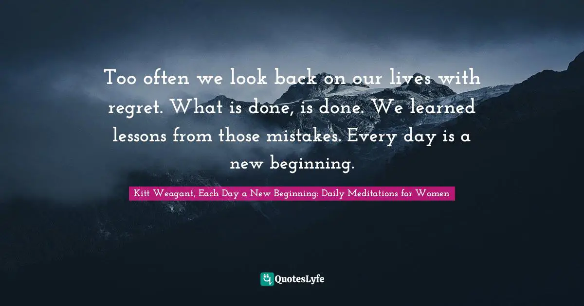 Too often we look back on our lives with regret. What is done, is done. We learned lessons from those mistakes. Every day is a new beginning.