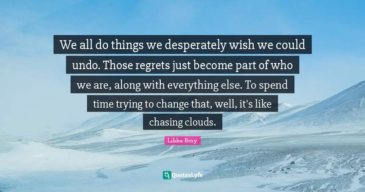 We all do things we desperately wish we could undo. Those regrets just become part of who we are, along with everything else. To spend time trying to change that, well, it's like chasing clouds.