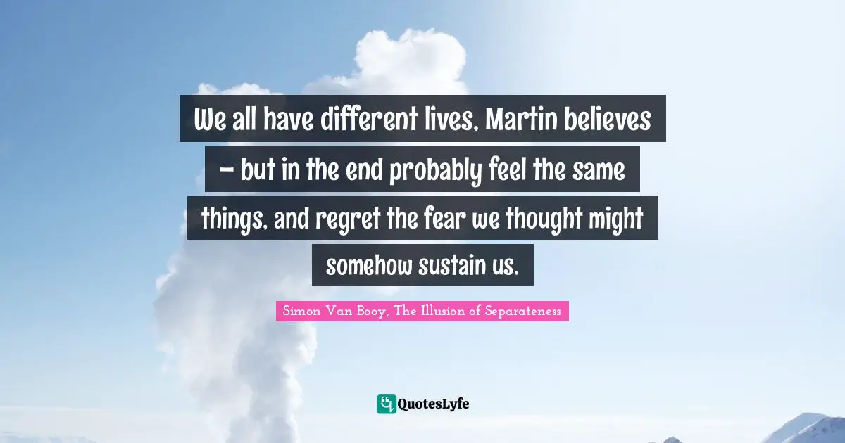 We all have different lives, Martin believes – but in the end probably feel the same things, and regret the fear we thought might somehow sustain us.