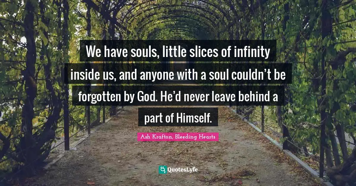 We have souls, little slices of infinity inside us, and anyone with a soul couldn’t be forgotten by God. He’d never leave behind a part of Himself.
