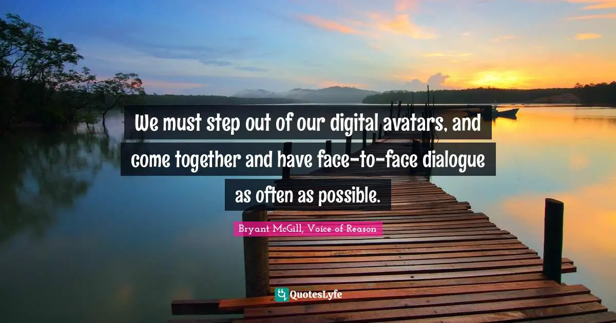 We must step out of our digital avatars, and come together and have face-to-face dialogue as often as possible.