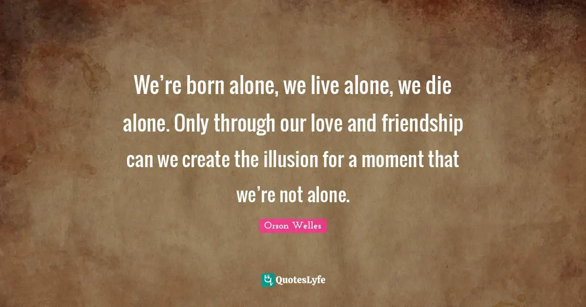 We’re born alone, we live alone, we die alone. Only through our love and friendship can we create the illusion for a moment that we’re not alone.