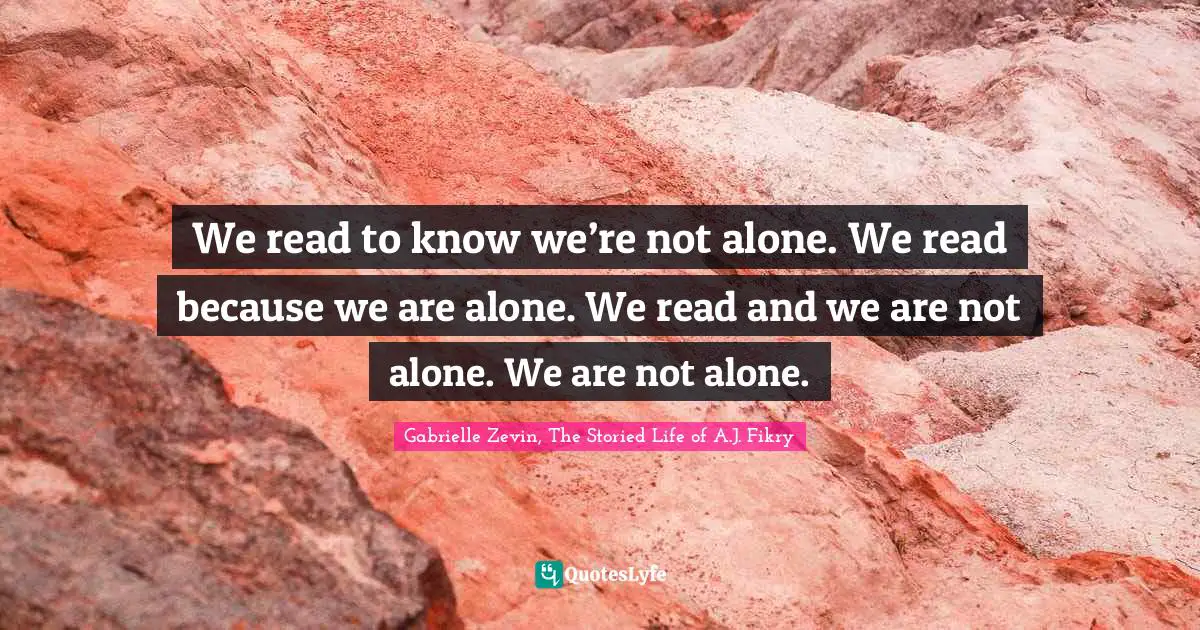 We read to know we’re not alone. We read because we are alone. We read and we are not alone. We are not alone.