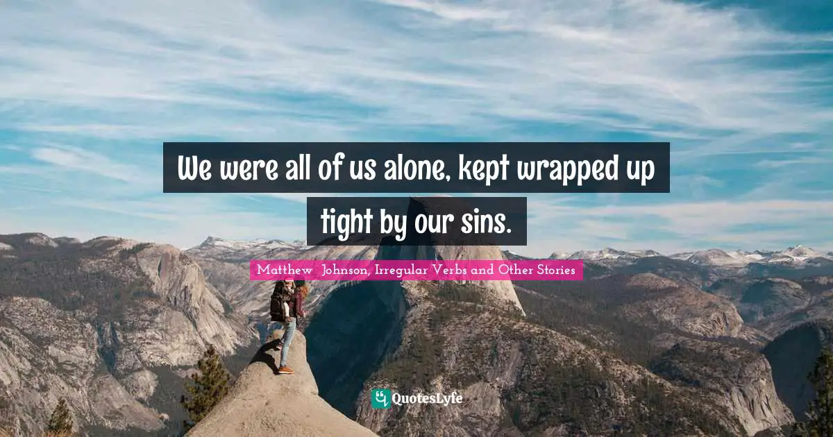 We were all of us alone, kept wrapped up tight by our sins.