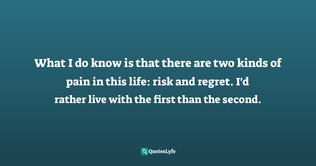 What I do know is that there are two kinds of pain in this life: risk and regret. I'd rather live with the first than the second.